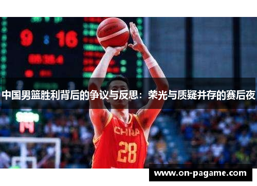 中国男篮胜利背后的争议与反思:荣光与质疑并存的赛后夜 中国男篮胜利背后的争议与反思:荣光与质疑并存的赛后夜