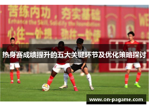 热身赛成绩提升的五大关键环节及优化策略探讨 热身赛成绩提升的五大关键环节及优化策略探讨