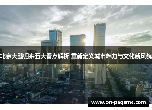 北京大腿归来五大看点解析 重新定义城市魅力与文化新风貌