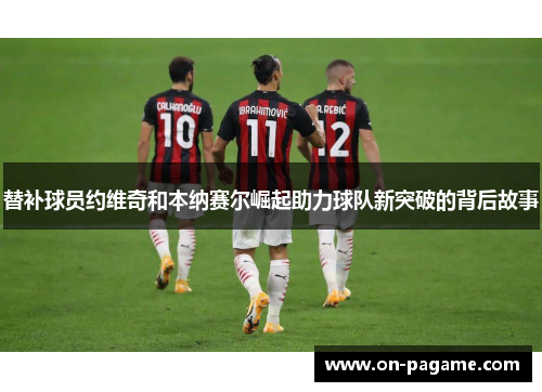 替补球员约维奇和本纳赛尔崛起助力球队新突破的背后故事 替补球员约维奇和本纳赛尔崛起助力球队新突破的背后故事