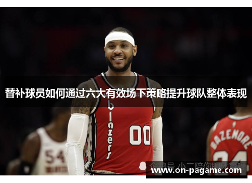替补球员如何通过六大有效场下策略提升球队整体表现