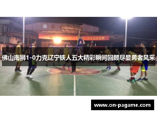 佛山南狮1-0力克辽宁铁人五大精彩瞬间回顾尽显勇者风采 佛山南狮1-0力克辽宁铁人五大精彩瞬间回顾尽显勇者风采
