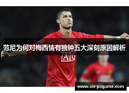 范尼为何对梅西情有独钟五大深刻原因解析