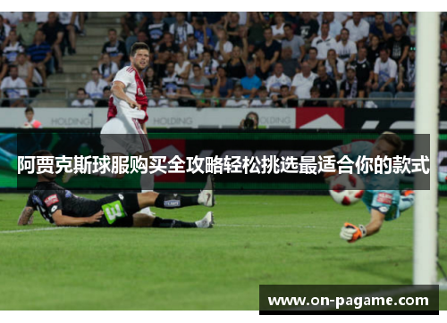 阿贾克斯球服购买全攻略轻松挑选最适合你的款式 阿贾克斯球服购买全攻略轻松挑选最适合你的款式