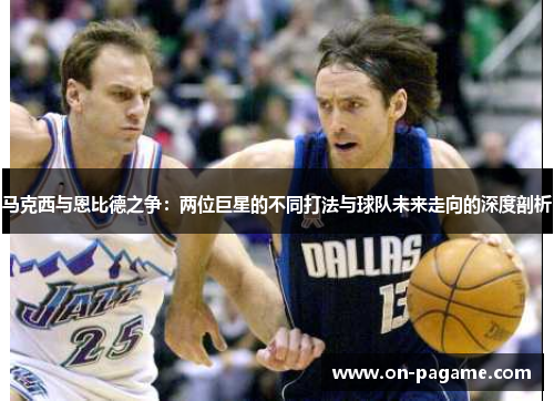 马克西与恩比德之争:两位巨星的不同打法与球队未来走向的深度剖析 马克西与恩比德之争:两位巨星的不同打法与球队未来走向的深度剖析
