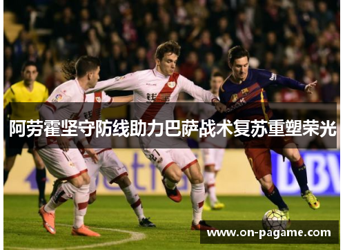 阿劳霍坚守防线助力巴萨战术复苏重塑荣光