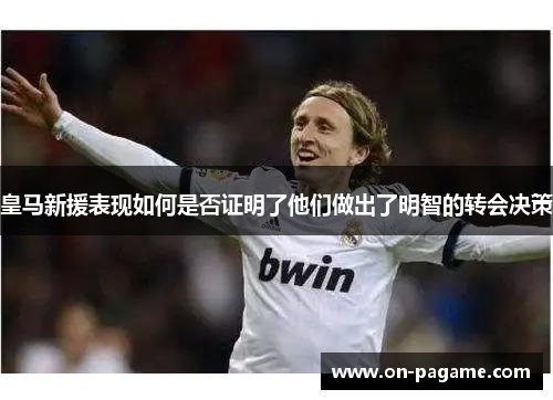 皇马新援表现如何是否证明了他们做出了明智的转会决策 皇马新援表现如何是否证明了他们做出了明智的转会决策