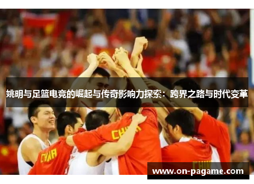 姚明与足篮电竞的崛起与传奇影响力探索:跨界之路与时代变革 姚明与足篮电竞的崛起与传奇影响力探索:跨界之路与时代变革