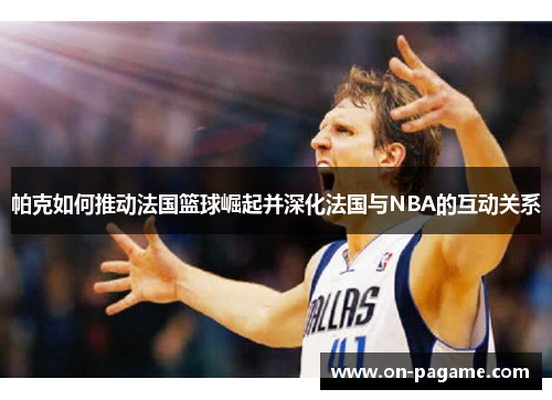 帕克如何推动法国篮球崛起并深化法国与NBA的互动关系 帕克如何推动法国篮球崛起并深化法国与NBA的互动关系