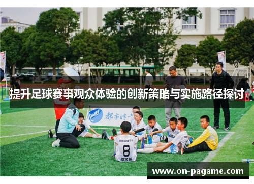 提升足球赛事观众体验的创新策略与实施路径探讨 提升足球赛事观众体验的创新策略与实施路径探讨