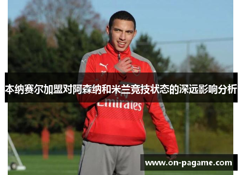 本纳赛尔加盟对阿森纳和米兰竞技状态的深远影响分析