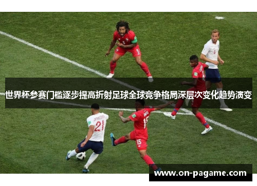 世界杯参赛门槛逐步提高折射足球全球竞争格局深层次变化趋势演变