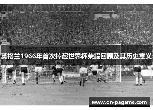 英格兰1966年首次捧起世界杯荣耀回顾及其历史意义 英格兰1966年首次捧起世界杯荣耀回顾及其历史意义