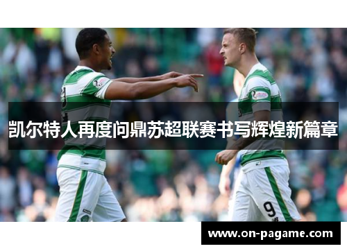 凯尔特人再度问鼎苏超联赛书写辉煌新篇章 凯尔特人再度问鼎苏超联赛书写辉煌新篇章