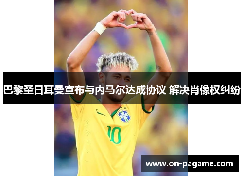 巴黎圣日耳曼宣布与内马尔达成协议 解决肖像权纠纷 巴黎圣日耳曼宣布与内马尔达成协议 解决肖像权纠纷