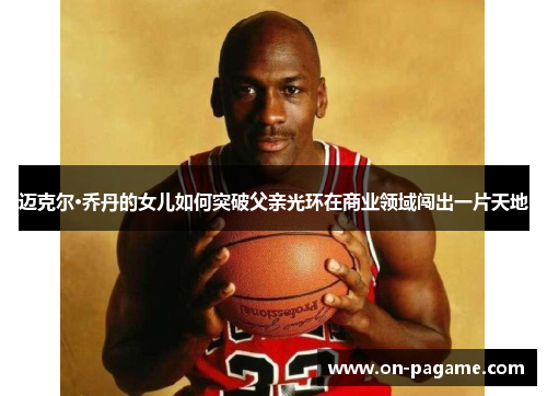 迈克尔·乔丹的女儿如何突破父亲光环在商业领域闯出一片天地
