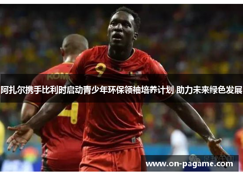 阿扎尔携手比利时启动青少年环保领袖培养计划 助力未来绿色发展