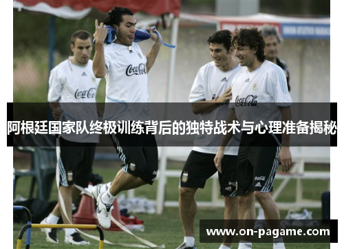 阿根廷国家队终极训练背后的独特战术与心理准备揭秘