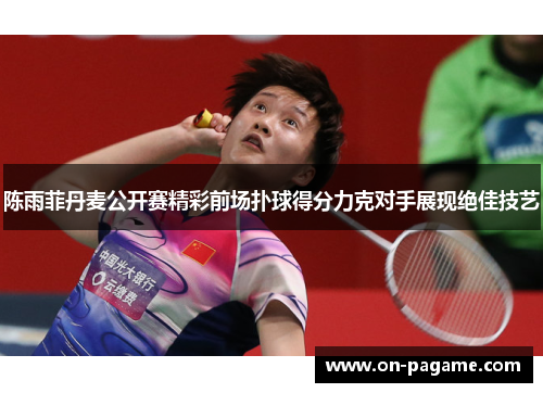 陈雨菲丹麦公开赛精彩前场扑球得分力克对手展现绝佳技艺
